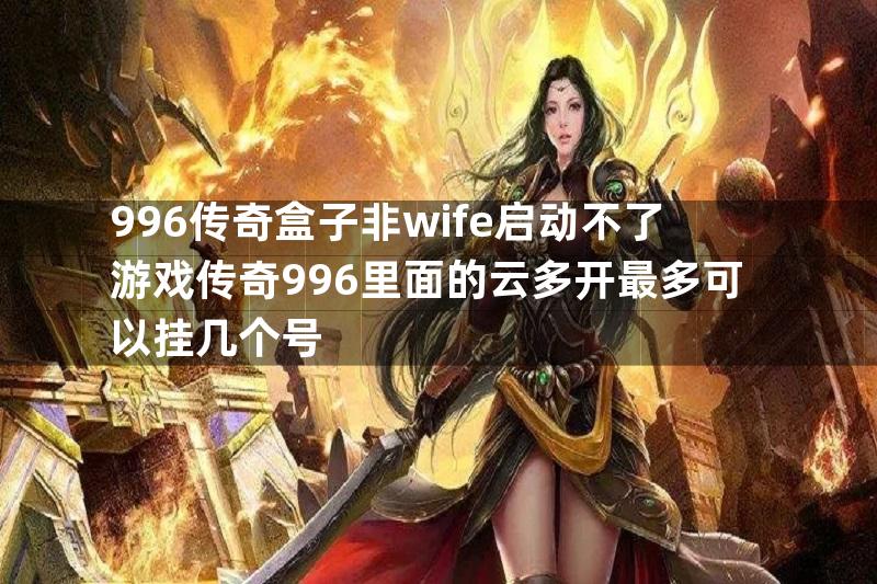 996传奇盒子非wife启动不了游戏传奇996里面的云多开最多可以挂几个号