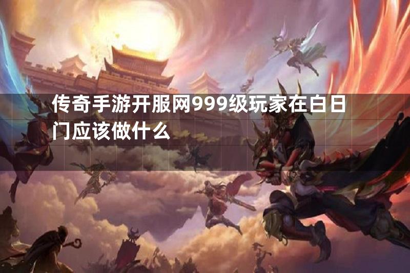 传奇手游开服网999级玩家在白日门应该做什么